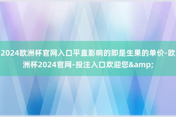 2024欧洲杯官网入口平直影响的即是生果的单价-欧洲杯2024官网-投注入口欢迎您&