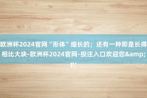 欧洲杯2024官网“形体”细长的；还有一种即是长得相比大块-欧洲杯2024官网-投注入口欢迎您&