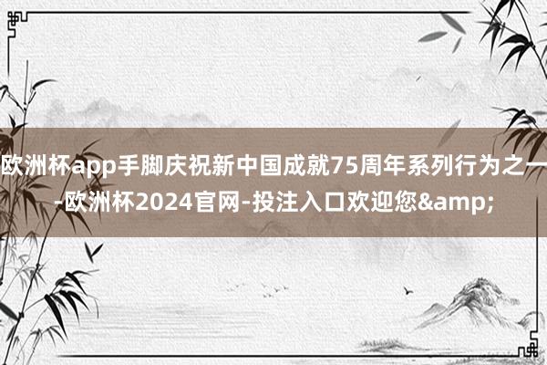 欧洲杯app手脚庆祝新中国成就75周年系列行为之一-欧洲杯2024官网-投注入口欢迎您&