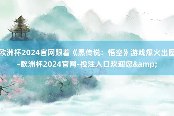 欧洲杯2024官网跟着《黑传说：悟空》游戏爆火出圈-欧洲杯2024官网-投注入口欢迎您&