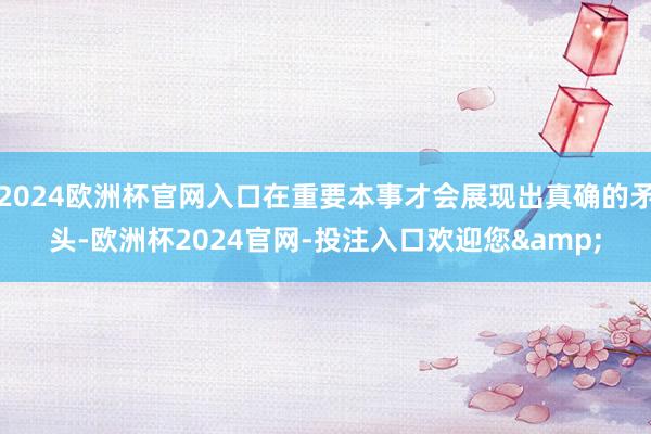 2024欧洲杯官网入口在重要本事才会展现出真确的矛头-欧洲杯2024官网-投注入口欢迎您&