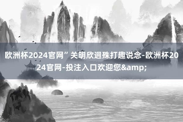 欧洲杯2024官网”关明欣迥殊打趣说念-欧洲杯2024官网-投注入口欢迎您&