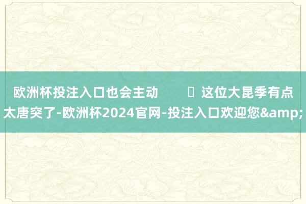 欧洲杯投注入口也会主动        ‬这位大昆季有点太唐突了-欧洲杯2024官网-投注入口欢迎您&