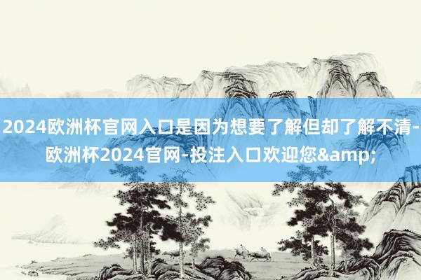 2024欧洲杯官网入口是因为想要了解但却了解不清-欧洲杯2024官网-投注入口欢迎您&