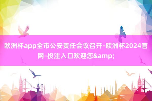 欧洲杯app全市公安责任会议召开-欧洲杯2024官网-投注入口欢迎您&