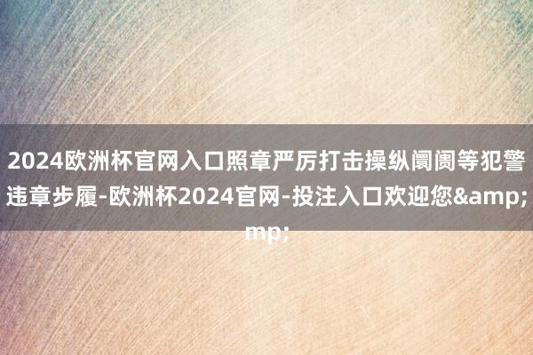 2024欧洲杯官网入口照章严厉打击操纵阛阓等犯警违章步履-欧洲杯2024官网-投注入口欢迎您&