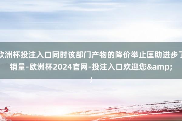 欧洲杯投注入口同时该部门产物的降价举止匡助进步了销量-欧洲杯2024官网-投注入口欢迎您&