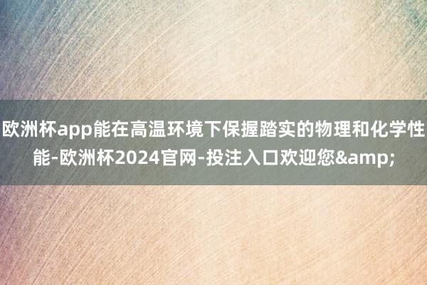 欧洲杯app能在高温环境下保握踏实的物理和化学性能-欧洲杯2024官网-投注入口欢迎您&