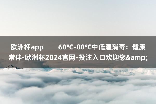 欧洲杯app        60℃-80℃中低温消毒：健康常伴-欧洲杯2024官网-投注入口欢迎您&