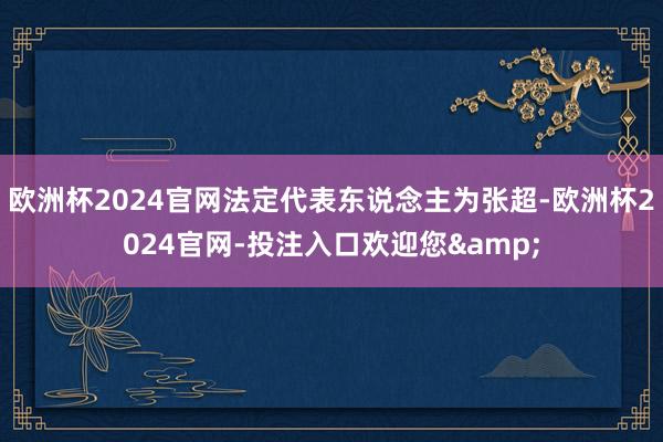 欧洲杯2024官网法定代表东说念主为张超-欧洲杯2024官网-投注入口欢迎您&