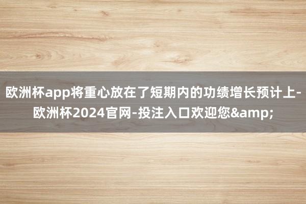 欧洲杯app将重心放在了短期内的功绩增长预计上-欧洲杯2024官网-投注入口欢迎您&