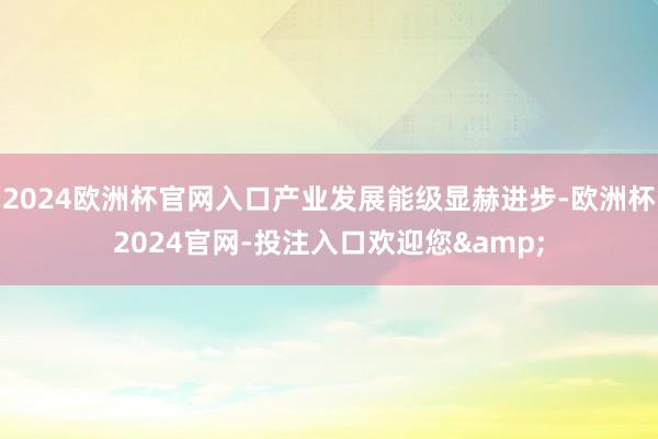 2024欧洲杯官网入口产业发展能级显赫进步-欧洲杯2024官网-投注入口欢迎您&