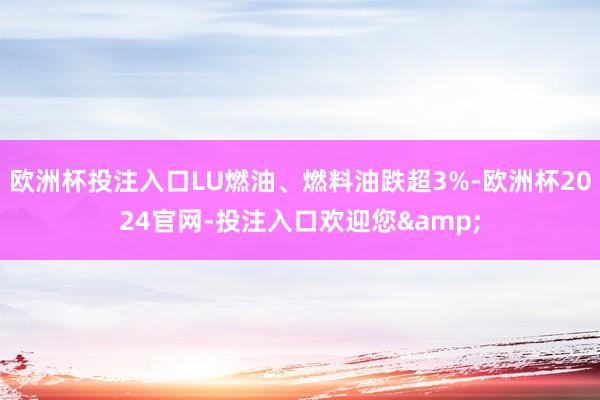 欧洲杯投注入口LU燃油、燃料油跌超3%-欧洲杯2024官网-投注入口欢迎您&