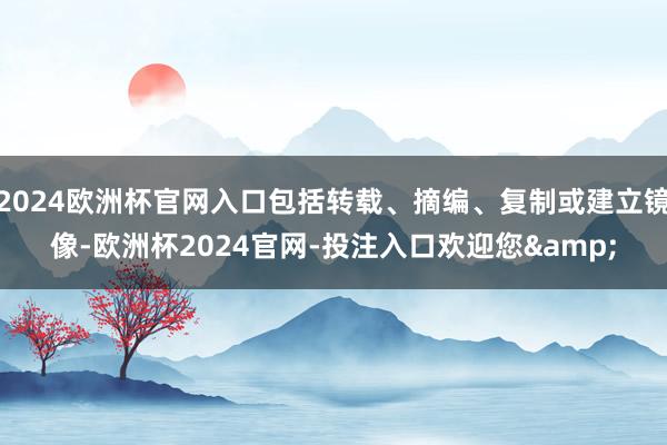 2024欧洲杯官网入口包括转载、摘编、复制或建立镜像-欧洲杯2024官网-投注入口欢迎您&