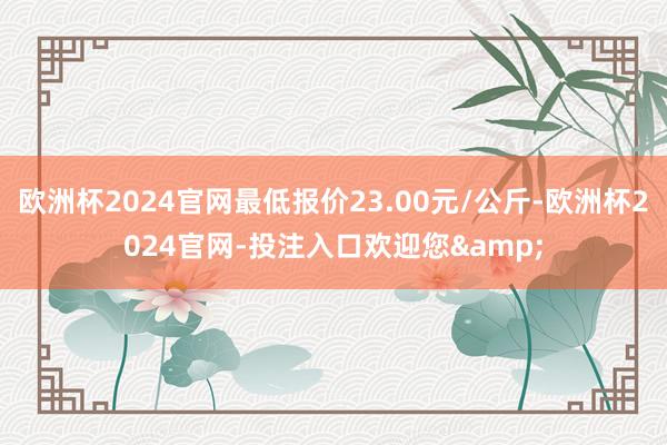 欧洲杯2024官网最低报价23.00元/公斤-欧洲杯2024官网-投注入口欢迎您&