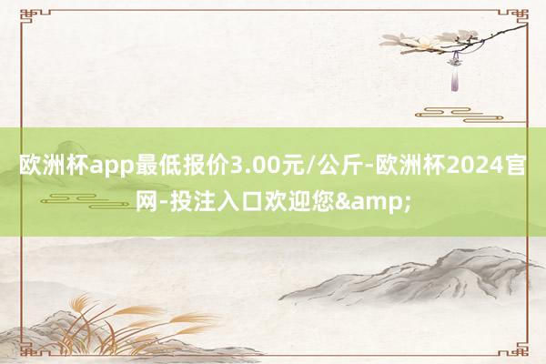 欧洲杯app最低报价3.00元/公斤-欧洲杯2024官网-投注入口欢迎您&