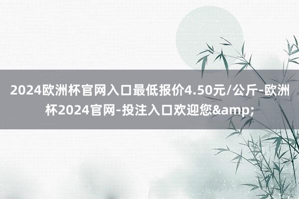 2024欧洲杯官网入口最低报价4.50元/公斤-欧洲杯2024官网-投注入口欢迎您&