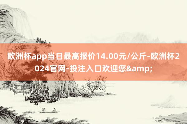 欧洲杯app当日最高报价14.00元/公斤-欧洲杯2024官网-投注入口欢迎您&