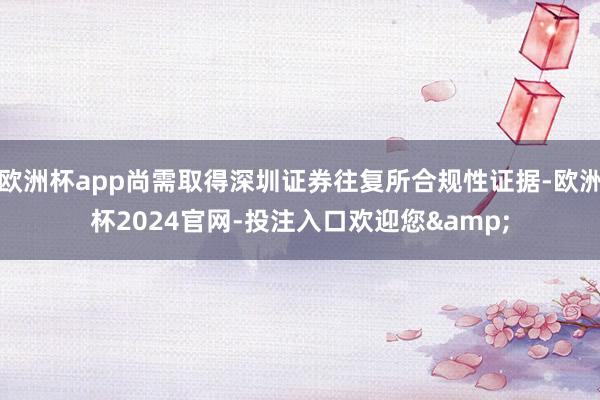 欧洲杯app尚需取得深圳证券往复所合规性证据-欧洲杯2024官网-投注入口欢迎您&