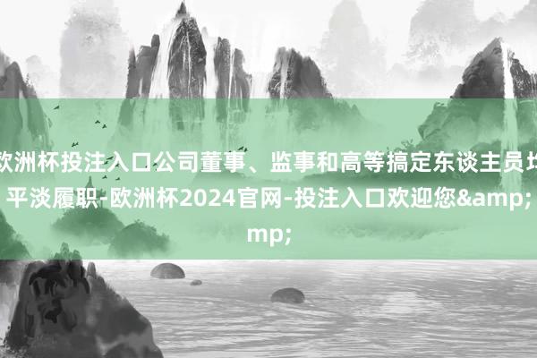 欧洲杯投注入口公司董事、监事和高等搞定东谈主员均平淡履职-欧洲杯2024官网-投注入口欢迎您&