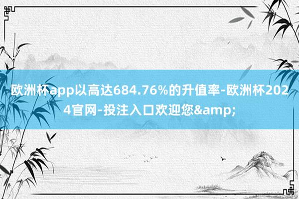 欧洲杯app以高达684.76%的升值率-欧洲杯2024官网-投注入口欢迎您&