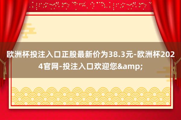 欧洲杯投注入口正股最新价为38.3元-欧洲杯2024官网-投注入口欢迎您&