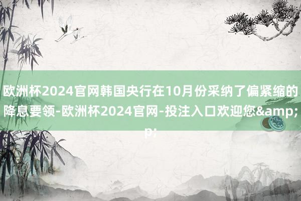 欧洲杯2024官网韩国央行在10月份采纳了偏紧缩的降息要领-欧洲杯2024官网-投注入口欢迎您&