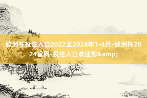 欧洲杯投注入口2022至2024年1-4月-欧洲杯2024官网-投注入口欢迎您&