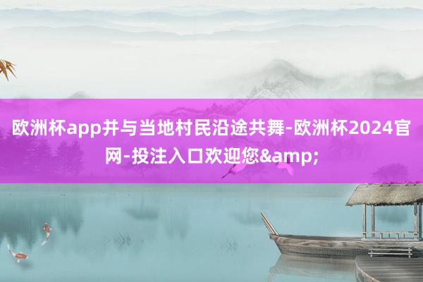 欧洲杯app并与当地村民沿途共舞-欧洲杯2024官网-投注入口欢迎您&