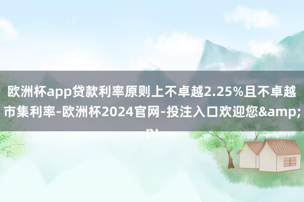 欧洲杯app贷款利率原则上不卓越2.25%且不卓越市集利率-欧洲杯2024官网-投注入口欢迎您&