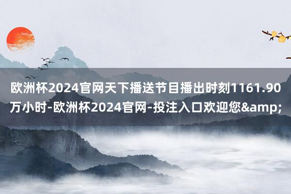 欧洲杯2024官网天下播送节目播出时刻1161.90万小时-欧洲杯2024官网-投注入口欢迎您&