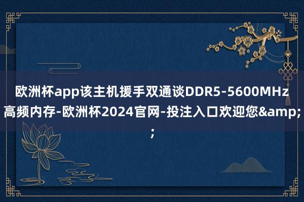 欧洲杯app该主机援手双通谈DDR5-5600MHz高频内存-欧洲杯2024官网-投注入口欢迎您&