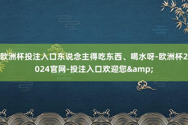 欧洲杯投注入口东说念主得吃东西、喝水呀-欧洲杯2024官网-投注入口欢迎您&