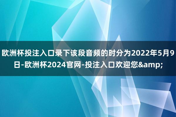 欧洲杯投注入口录下该段音频的时分为2022年5月9日-欧洲杯2024官网-投注入口欢迎您&