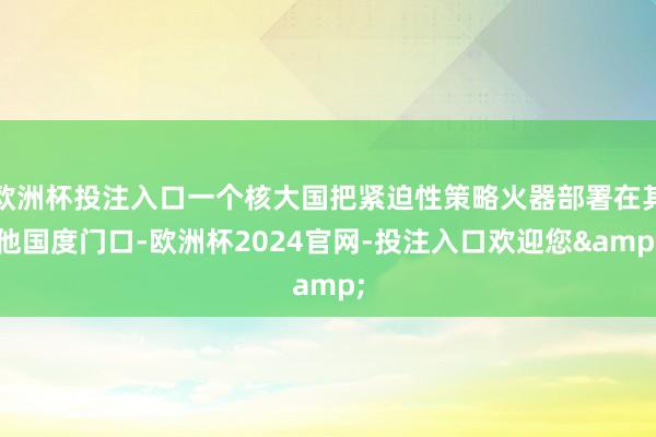 欧洲杯投注入口一个核大国把紧迫性策略火器部署在其他国度门口-欧洲杯2024官网-投注入口欢迎您&