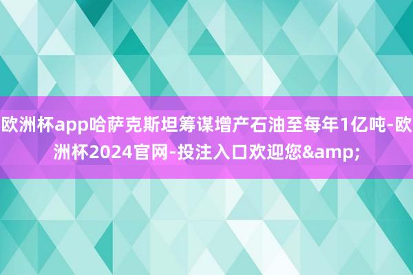 欧洲杯app哈萨克斯坦筹谋增产石油至每年1亿吨-欧洲杯2024官网-投注入口欢迎您&