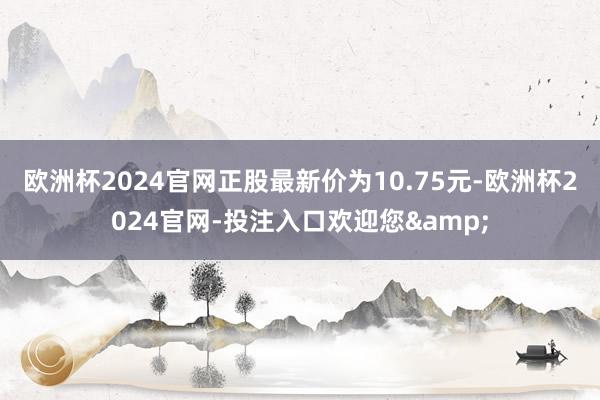 欧洲杯2024官网正股最新价为10.75元-欧洲杯2024官网-投注入口欢迎您&