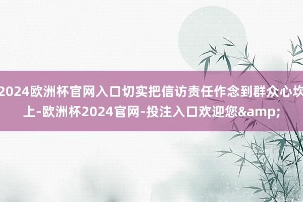 2024欧洲杯官网入口切实把信访责任作念到群众心坎上-欧洲杯2024官网-投注入口欢迎您&