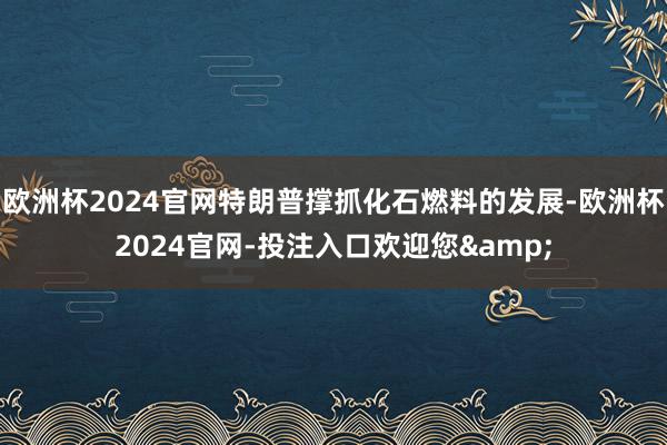 欧洲杯2024官网特朗普撑抓化石燃料的发展-欧洲杯2024官网-投注入口欢迎您&