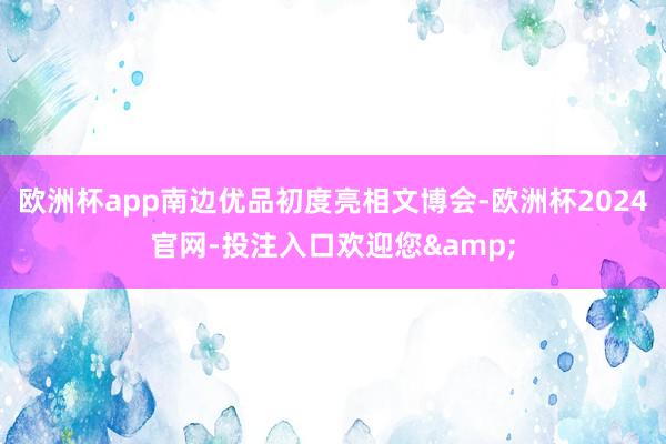 欧洲杯app南边优品初度亮相文博会-欧洲杯2024官网-投注入口欢迎您&