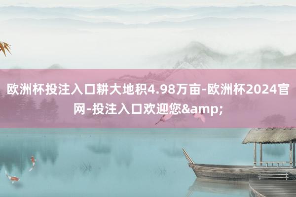 欧洲杯投注入口耕大地积4.98万亩-欧洲杯2024官网-投注入口欢迎您&