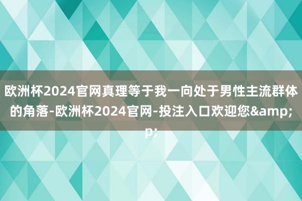 欧洲杯2024官网真理等于我一向处于男性主流群体的角落-欧洲杯2024官网-投注入口欢迎您&