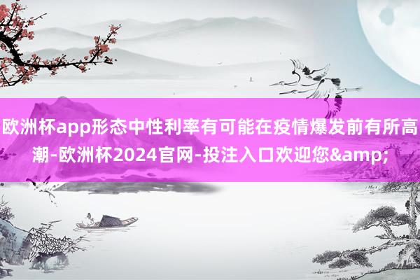 欧洲杯app形态中性利率有可能在疫情爆发前有所高潮-欧洲杯2024官网-投注入口欢迎您&