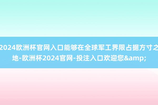 2024欧洲杯官网入口能够在全球军工界限占据方寸之地-欧洲杯2024官网-投注入口欢迎您&