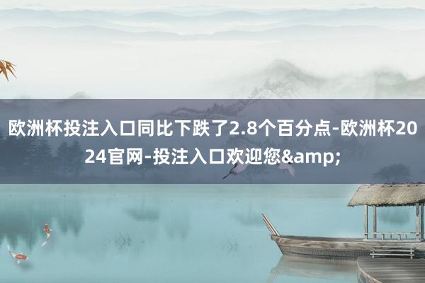 欧洲杯投注入口同比下跌了2.8个百分点-欧洲杯2024官网-投注入口欢迎您&