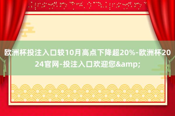 欧洲杯投注入口较10月高点下降超20%-欧洲杯2024官网-投注入口欢迎您&