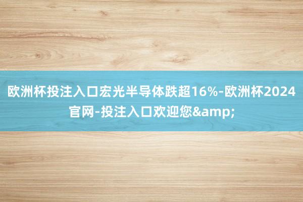 欧洲杯投注入口宏光半导体跌超16%-欧洲杯2024官网-投注入口欢迎您&