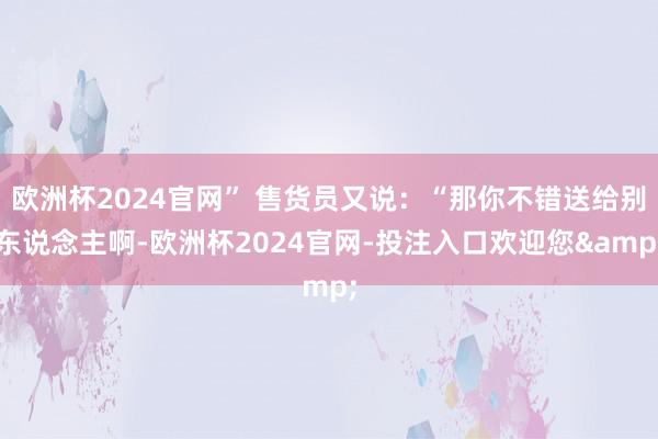 欧洲杯2024官网” 售货员又说：“那你不错送给别东说念主啊-欧洲杯2024官网-投注入口欢迎您&