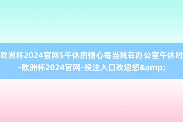 欧洲杯2024官网5午休的惬心每当我在办公室午休时-欧洲杯2024官网-投注入口欢迎您&