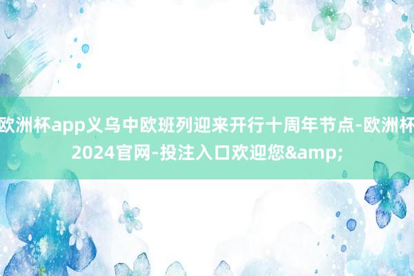 欧洲杯app义乌中欧班列迎来开行十周年节点-欧洲杯2024官网-投注入口欢迎您&